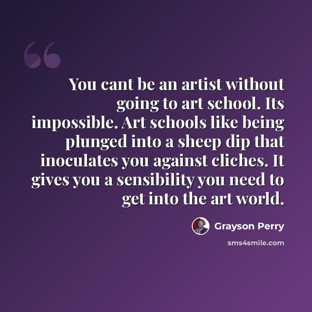 “You cant be an artist without going to art school. Its impossible. Art schools like being plunged into a sheep dip that inoculates you against cliches. It gives you a sensibility you need to get into the art world.” quote by Grayson Perry