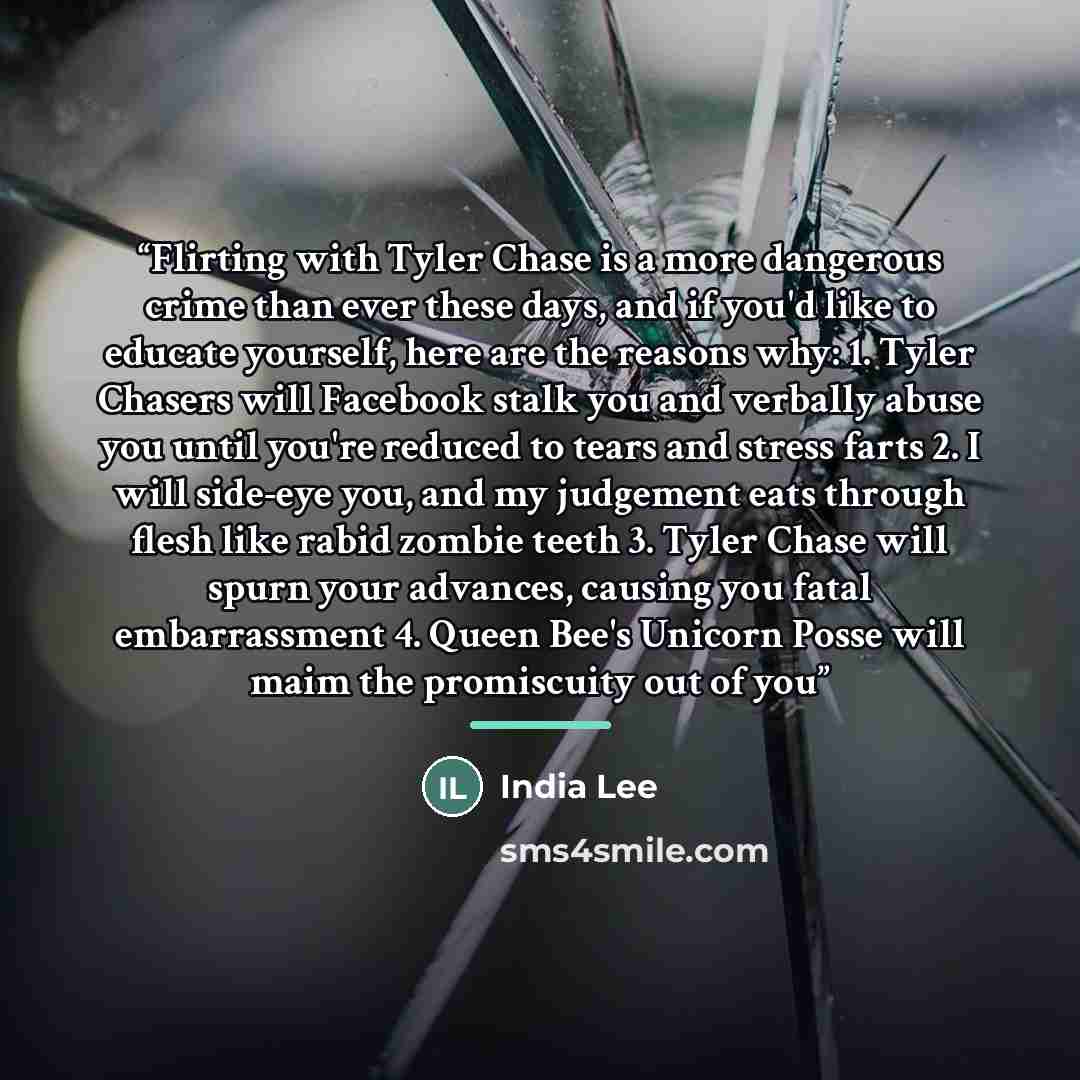“Flirting with Tyler Chase is a more dangerous crime than ever these days, and if you'd like to educate yourself, here are the reasons why: 1. Tyler Chasers will Facebook stalk you and verbally abuse you until you're reduced to tears and stress farts 2. I will side-eye you, and my judgement eats…” quote by India Lee