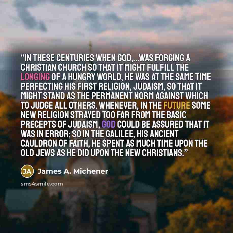 “In these centuries when God,...was forging a Christian church so that it might fulfill the longing of a hungry world, He was at the same time perfecting His first religion, Judaism, so that it might stand as the permanent norm against which to judge all others. Whenever, in the future some new…” quote by James A. Michener