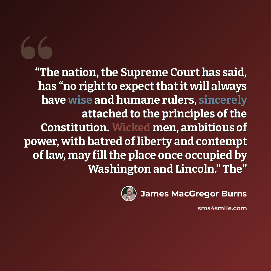 “The nation, the Supreme Court has said, has “no right to expect that it will always have wise and humane rulers, sincerely attached to the principles of the Constitution. Wicked men, ambitious of power, with hatred of liberty and contempt of law, may fill the place once occupied by Washington and…” quote by James MacGregor Burns