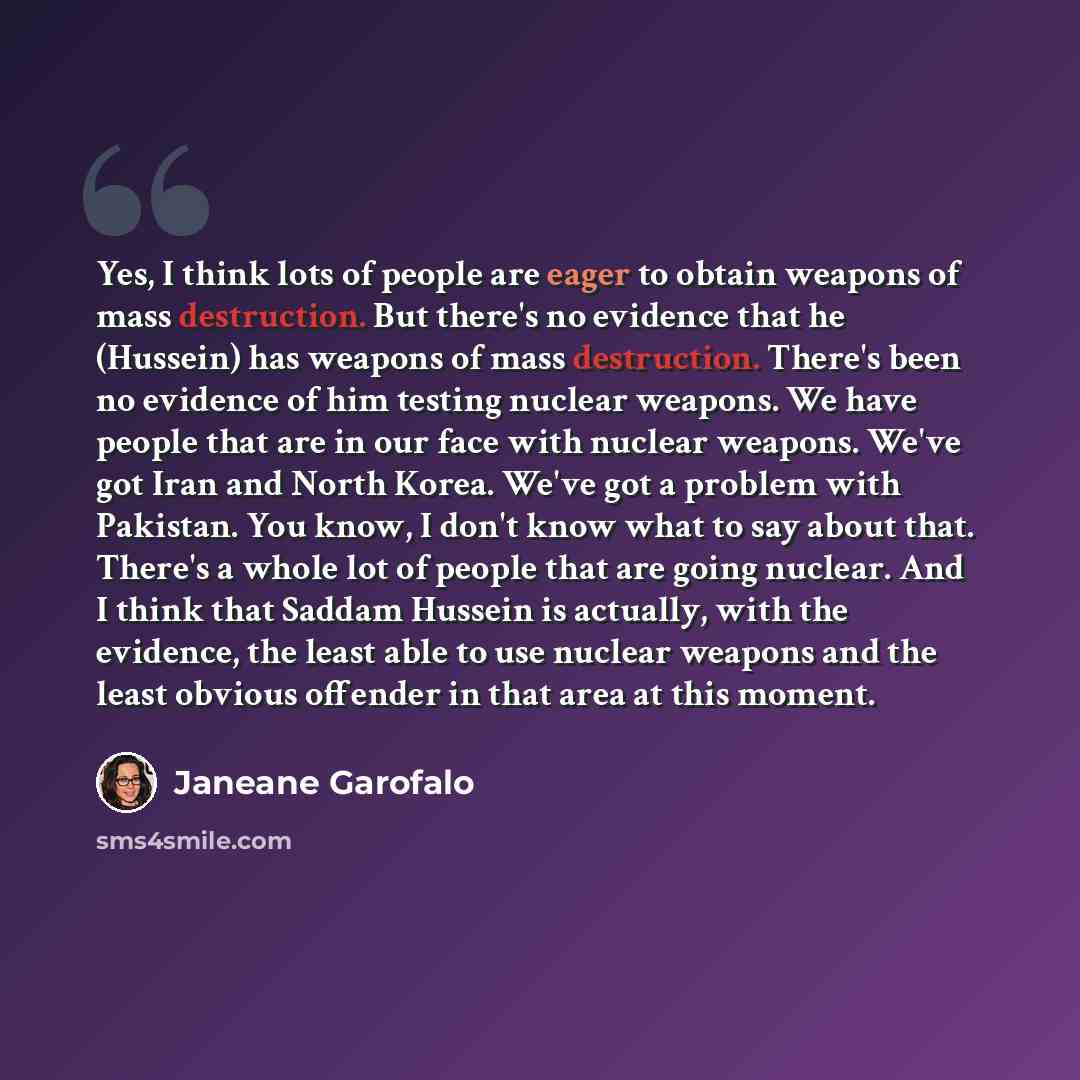 “Yes, I think lots of people are eager to obtain weapons of mass destruction. But there's no evidence that he (Hussein) has weapons of mass destruction. There's been no evidence of him testing nuclear weapons. We have people that are in our face with nuclear weapons. We've got Iran and North Korea…” quote by Janeane Garofalo
