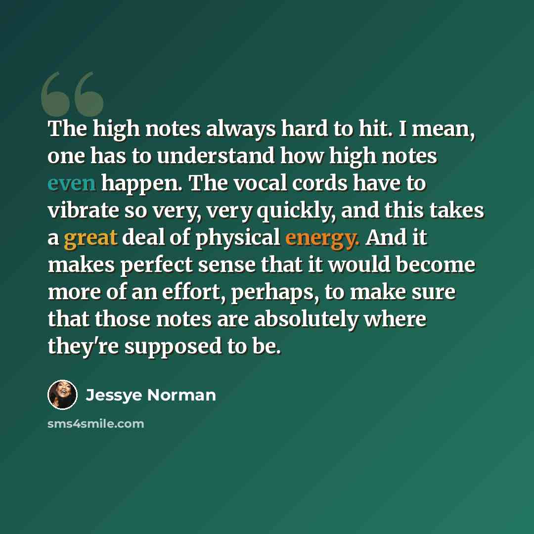 “The high notes always hard to hit. I mean, one has to understand how high notes even happen. The vocal cords have to vibrate so very, very quickly, and this takes a great deal of physical energy. And it makes perfect sense that it would become more of an effort, perhaps, to make sure that those…” quote by Jessye Norman
