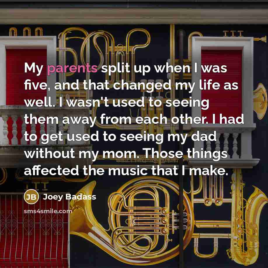 “My parents split up when I was five, and that changed my life as well. I wasn't used to seeing them away from each other. I had to get used to seeing my dad without my mom. Those things affected the music that I make.” quote by Joey Badass