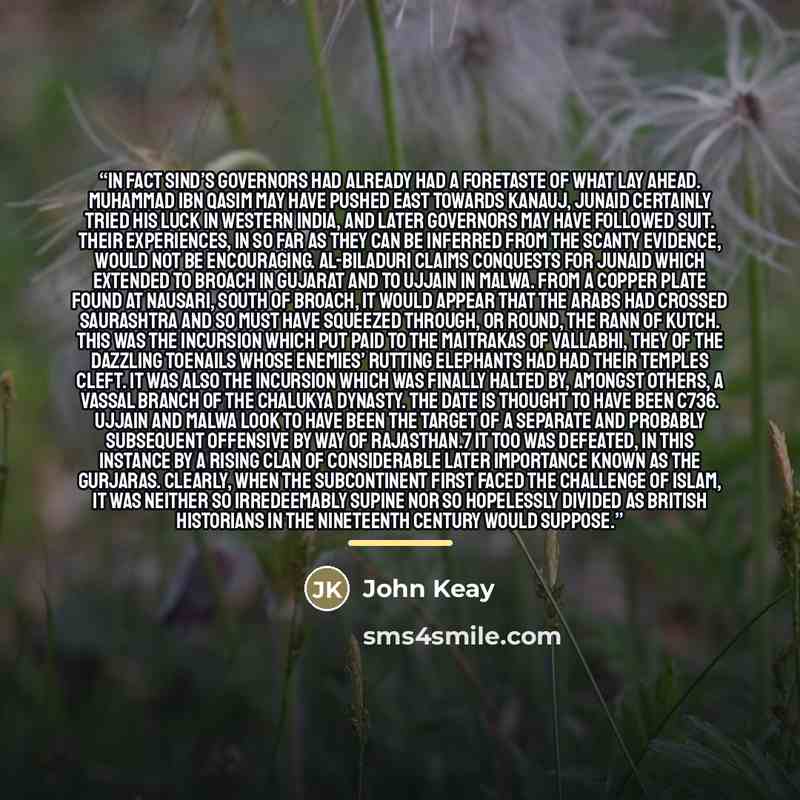 “In fact Sind’s governors had already had a foretaste of what lay ahead. Muhammad ibn Qasim may have pushed east towards Kanauj, Junaid certainly tried his luck in western India, and later governors may have followed suit. Their experiences, in so far as they can be inferred from the scanty…” quote by John Keay