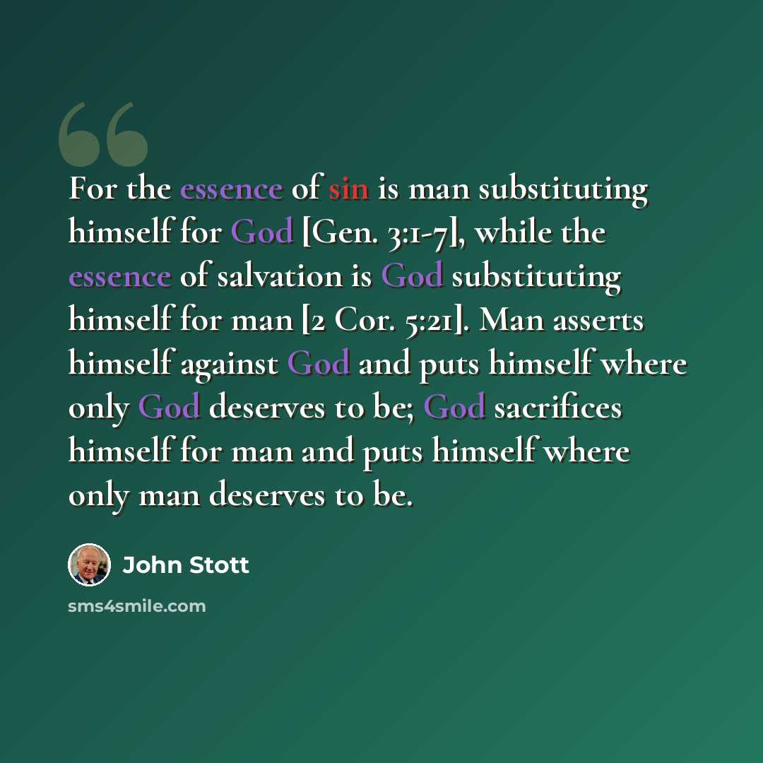 “For the essence of sin is man substituting himself for God [Gen. 3:1-7], while the essence of salvation is God substituting himself for man [2 Cor. 5:21]. Man asserts himself against God and puts himself where only God deserves to be; God sacrifices himself for man and puts himself where only man…” quote by John Stott