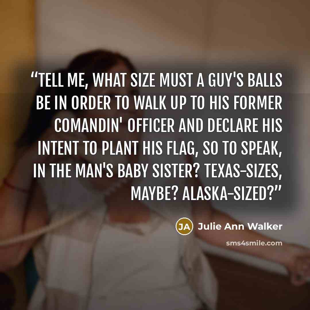 “Tell me, what size must a guy's balls be in order to walk up to his former comandin' officer and declare his intent to plant his flag, so to speak, in the man's baby sister? Texas-sizes, maybe? Alaska-sized?” quote by Julie Ann Walker