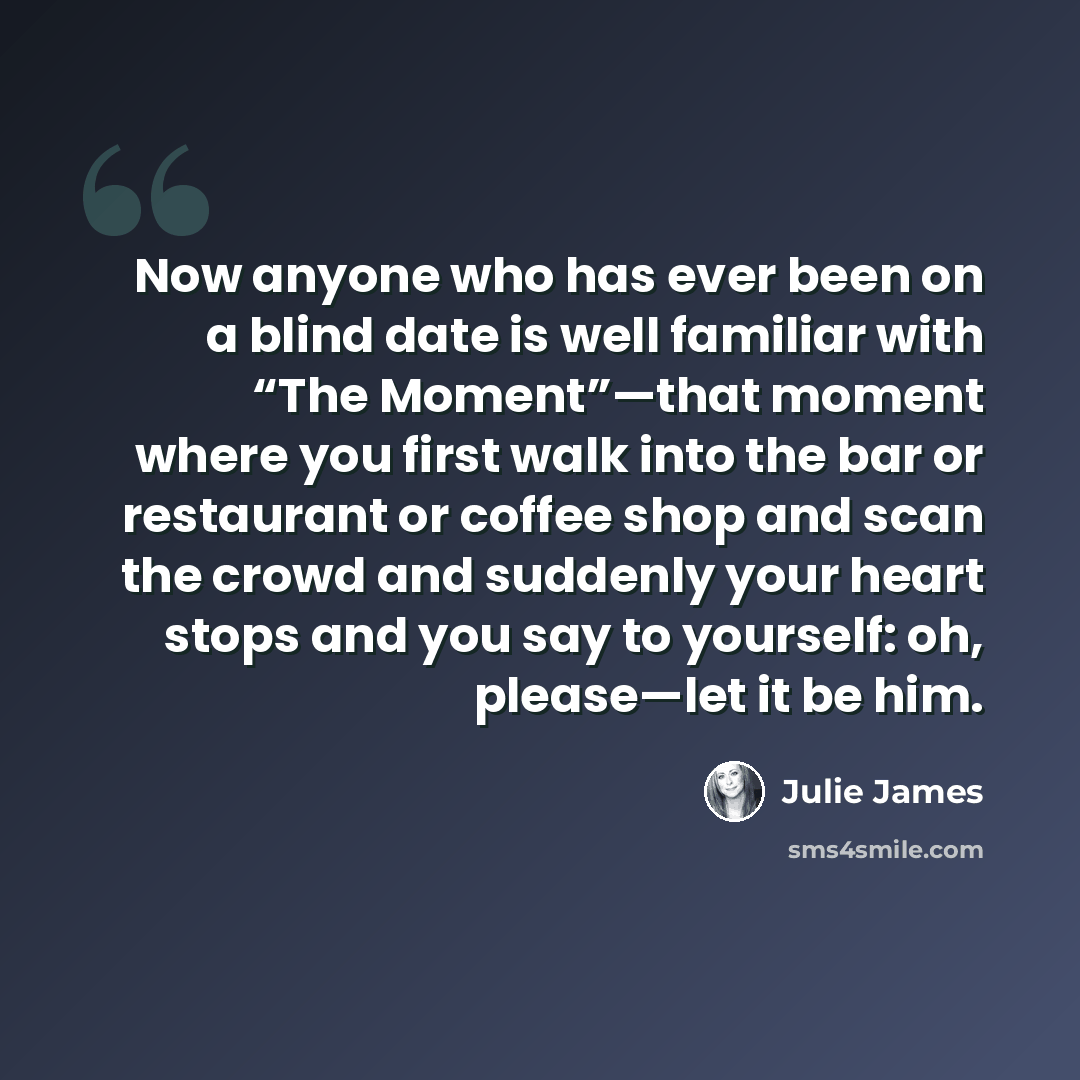 “Now anyone who has ever been on a blind date is well familiar with “The Moment”—that moment where you first walk into the bar or restaurant or coffee shop and scan the crowd and suddenly your heart stops and you say to yourself: oh, please—let it be him.” quote by Julie James