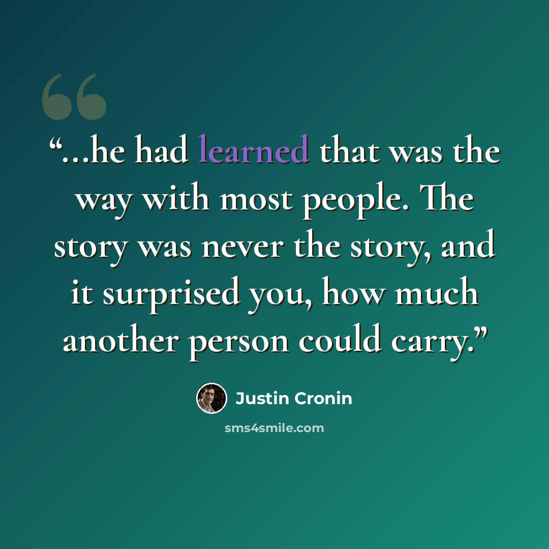 “...he had learned that was the way with most people. The story was never the story, and it surprised you, how much another person could carry.” quote by Justin Cronin