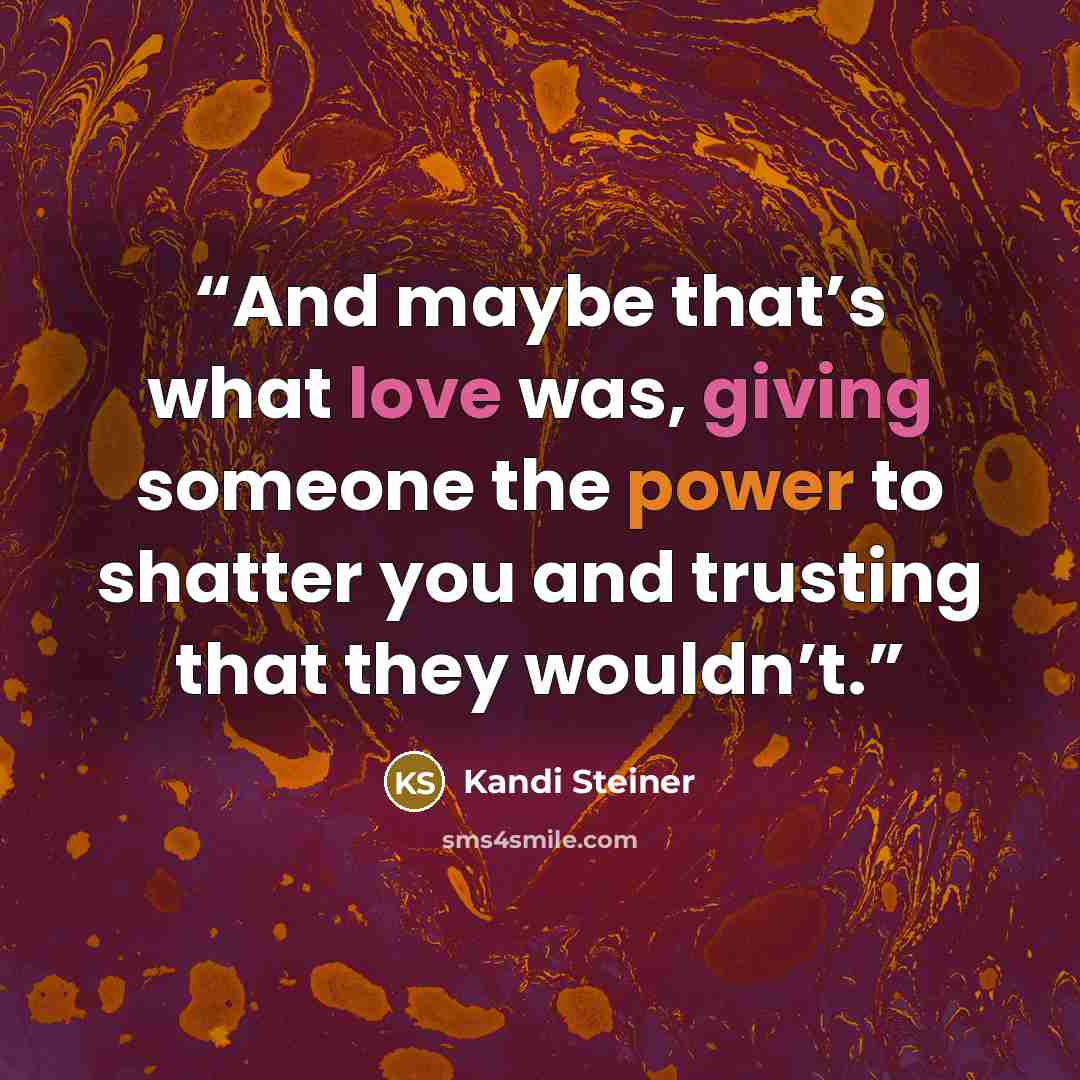 “And maybe that’s what love was, giving someone the power to shatter you and trusting that they wouldn’t.” quote by Kandi Steiner