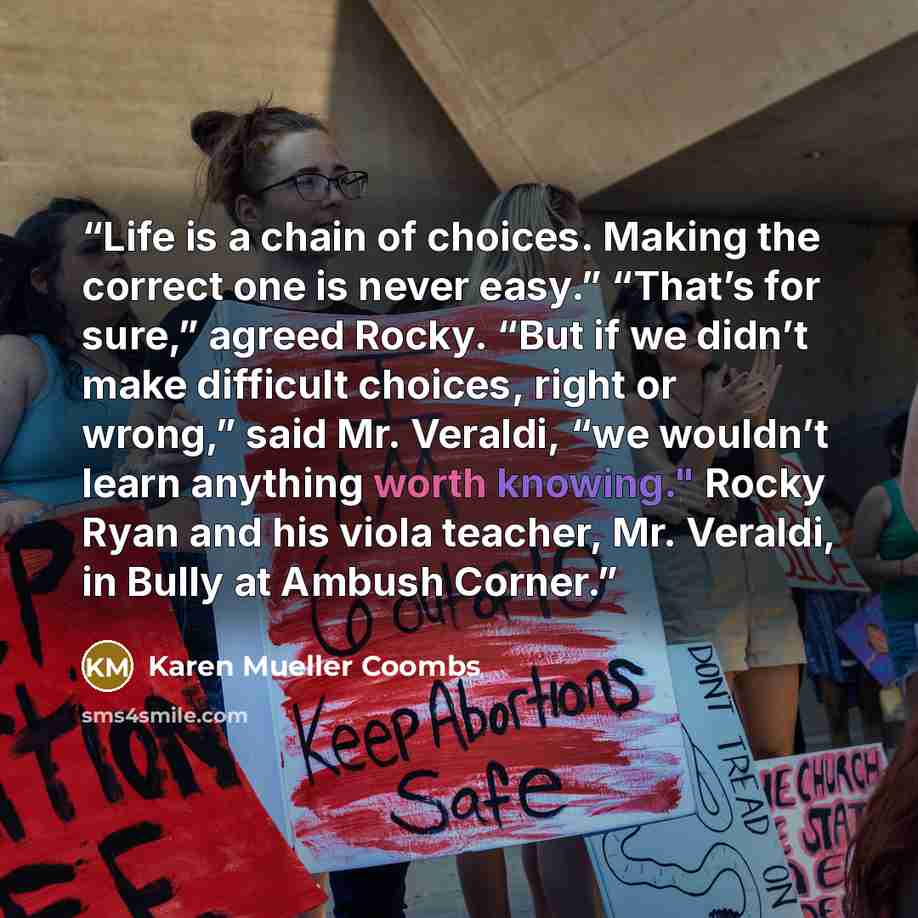 “Life is a chain of choices. Making the correct one is never easy.” “That’s for sure,” agreed Rocky. “But if we didn’t make difficult choices, right or wrong,” said Mr. Veraldi, “we wouldn’t learn anything worth knowing." Rocky Ryan and his viola teacher, Mr. Veraldi, in Bully at Ambush Corner.” quote by Karen Mueller Coombs