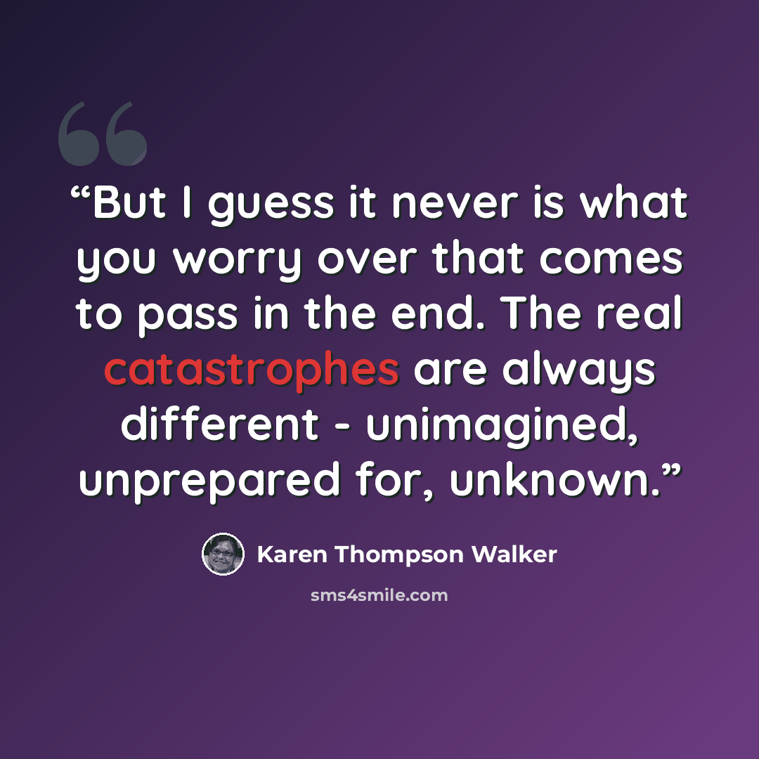 “But I guess it never is what you worry over that comes to pass in the end. The real catastrophes are always different - unimagined, unprepared for, unknown.” quote by Karen Thompson Walker
