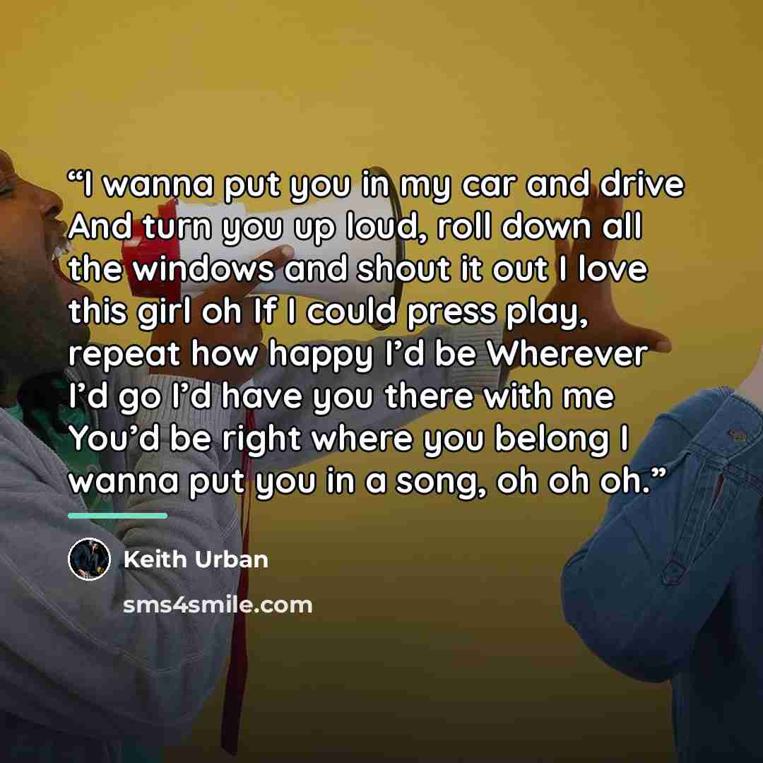 “I wanna put you in my car and drive And turn you up loud, roll down all the windows and shout it out I love this girl oh If I could press play, repeat how happy I’d be Wherever I’d go I’d have you there with me You’d be right where you belong I wanna put you in a song, oh oh oh.” quote by Keith Urban
