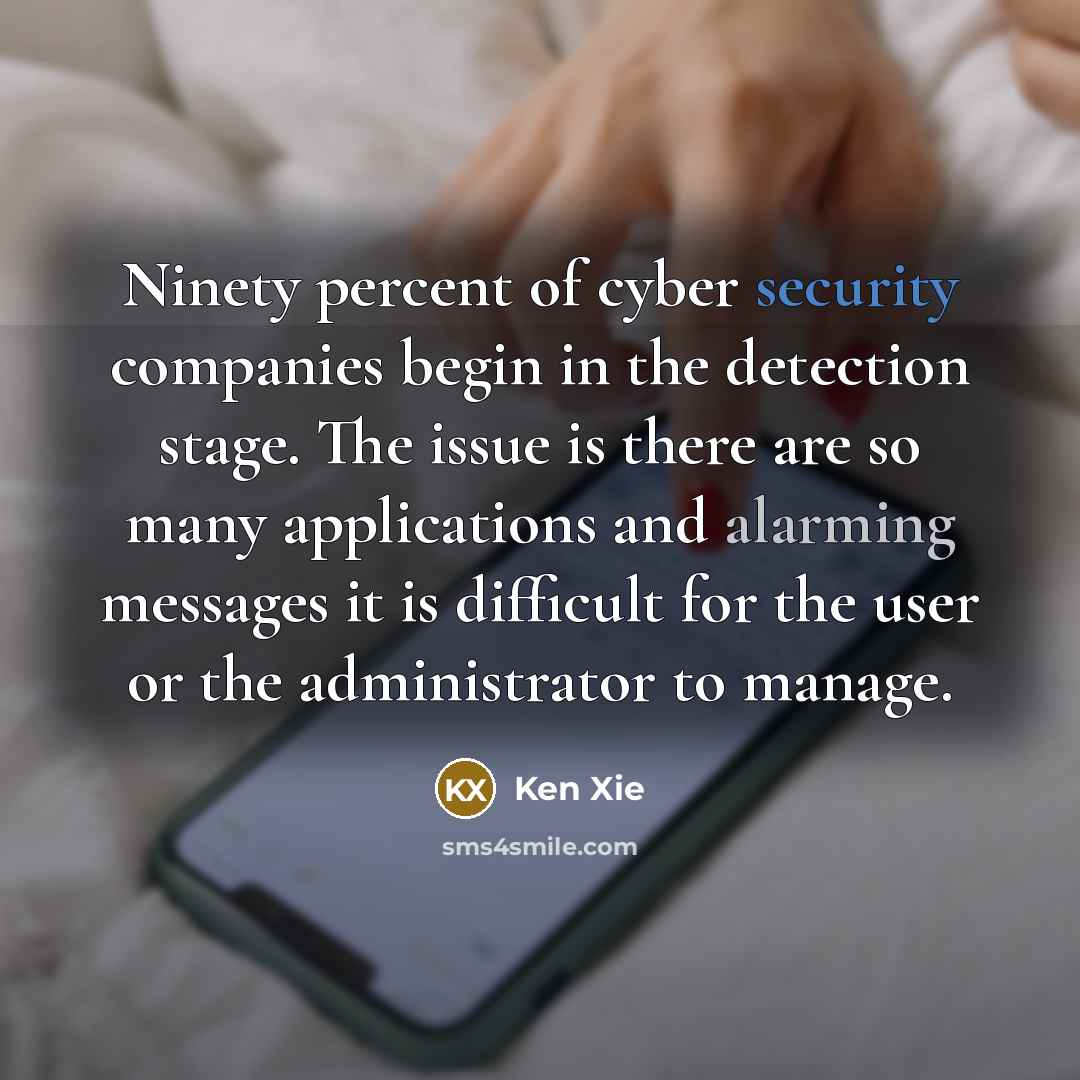 “Ninety percent of cyber security companies begin in the detection stage. The issue is there are so many applications and alarming messages it is difficult for the user or the administrator to manage.” quote by Ken Xie