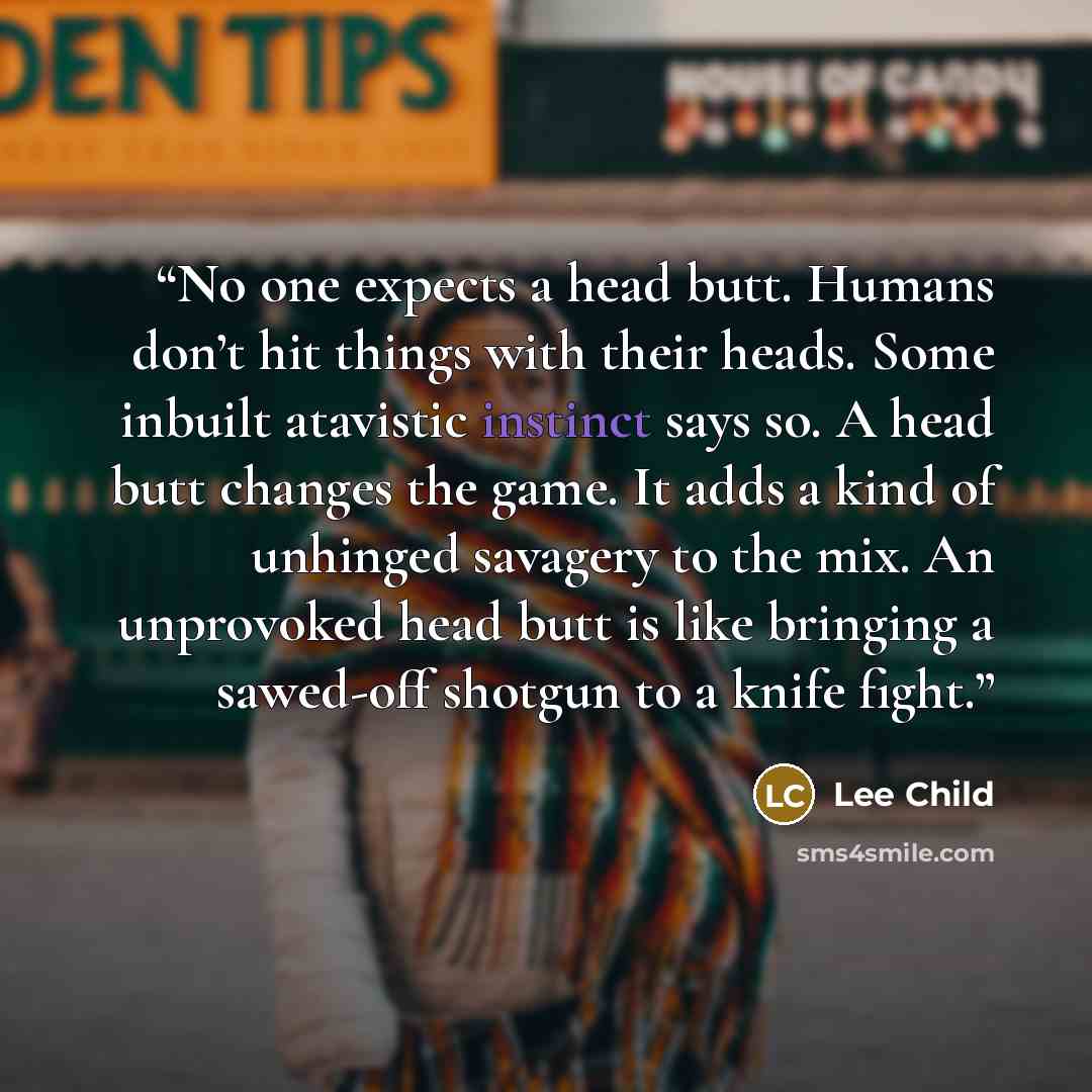 “No one expects a head butt. Humans don’t hit things with their heads. Some inbuilt atavistic instinct says so. A head butt changes the game. It adds a kind of unhinged savagery to the mix. An unprovoked head butt is like bringing a sawed-off shotgun to a knife fight.” quote by Lee Child