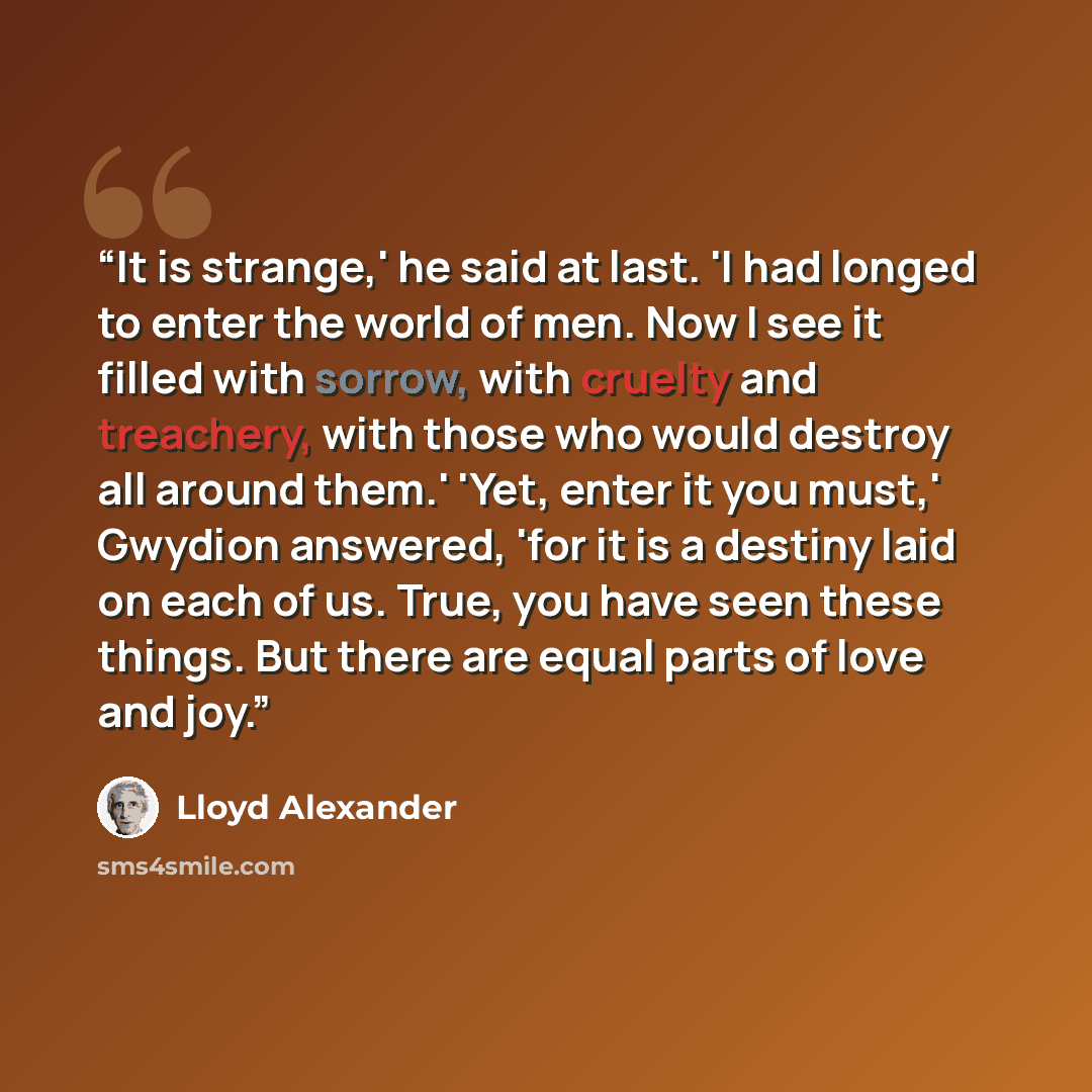 “It is strange,' he said at last. 'I had longed to enter the world of men. Now I see it filled with sorrow, with cruelty and treachery, with those who would destroy all around them.' 'Yet, enter it you must,' Gwydion answered, 'for it is a destiny laid on each of us. True, you have seen these…” quote by Lloyd Alexander