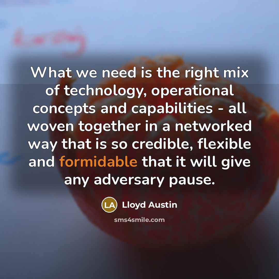 “What we need is the right mix of technology, operational concepts and capabilities - all woven together in a networked way that is so credible, flexible and formidable that it will give any adversary pause.” quote by Lloyd Austin