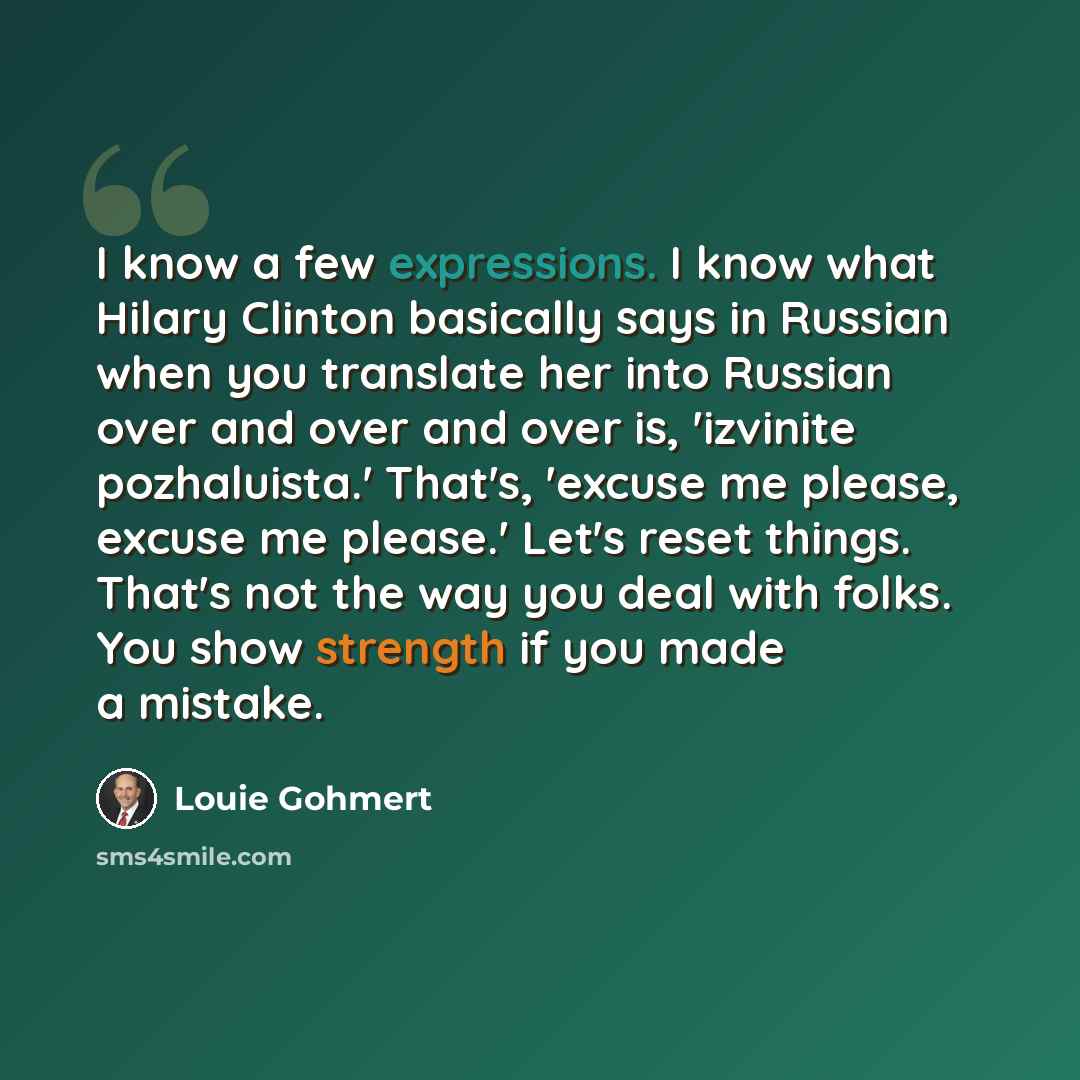 “I know a few expressions. I know what Hilary Clinton basically says in Russian when you translate her into Russian over and over and over is, 'izvinite pozhaluista.' That's, 'excuse me please, excuse me please.' Let's reset things. That's not the way you deal with folks. You show strength if you…” quote by Louie Gohmert