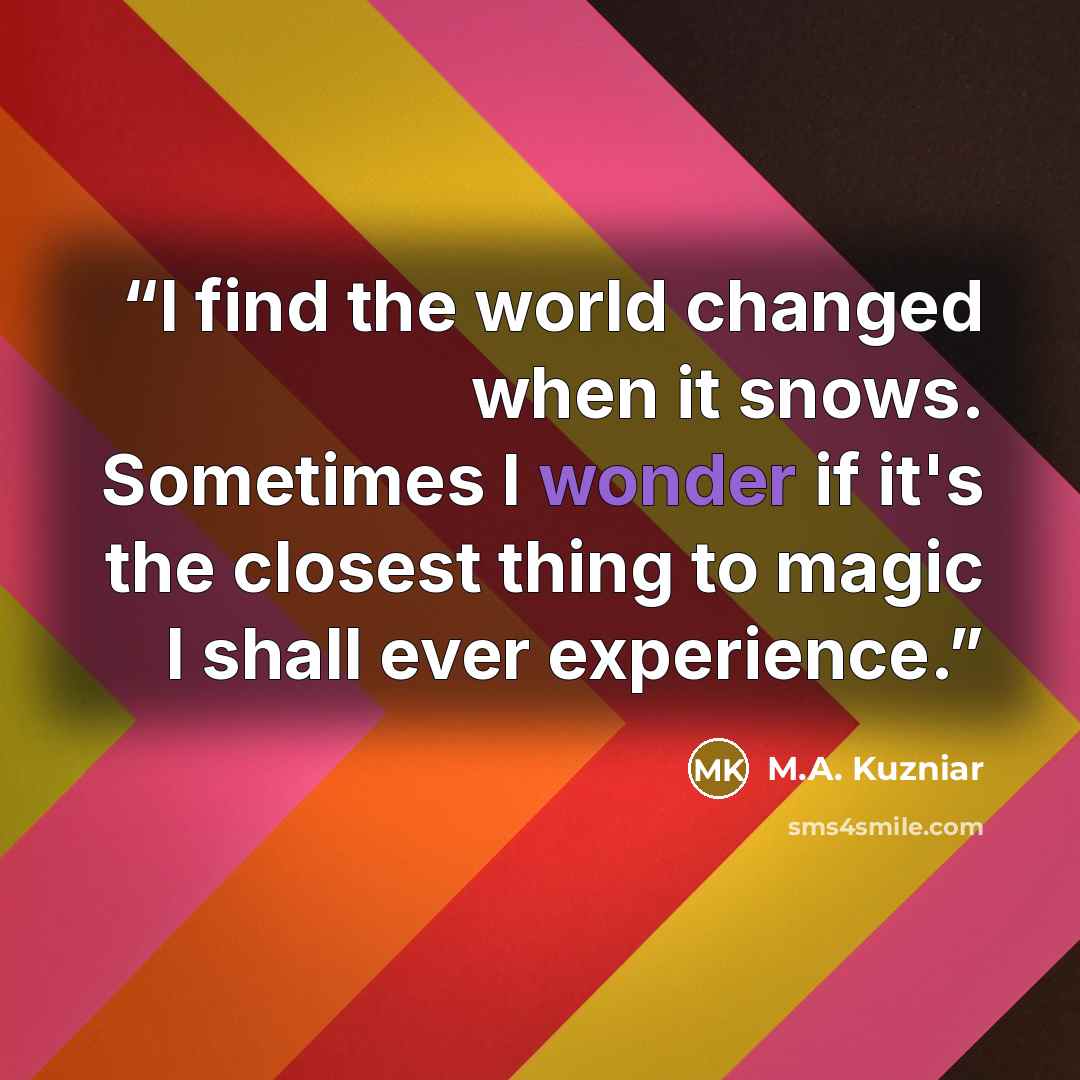 “I find the world changed when it snows. Sometimes I wonder if it's the closest thing to magic I shall ever experience.” quote by M.A. Kuzniar