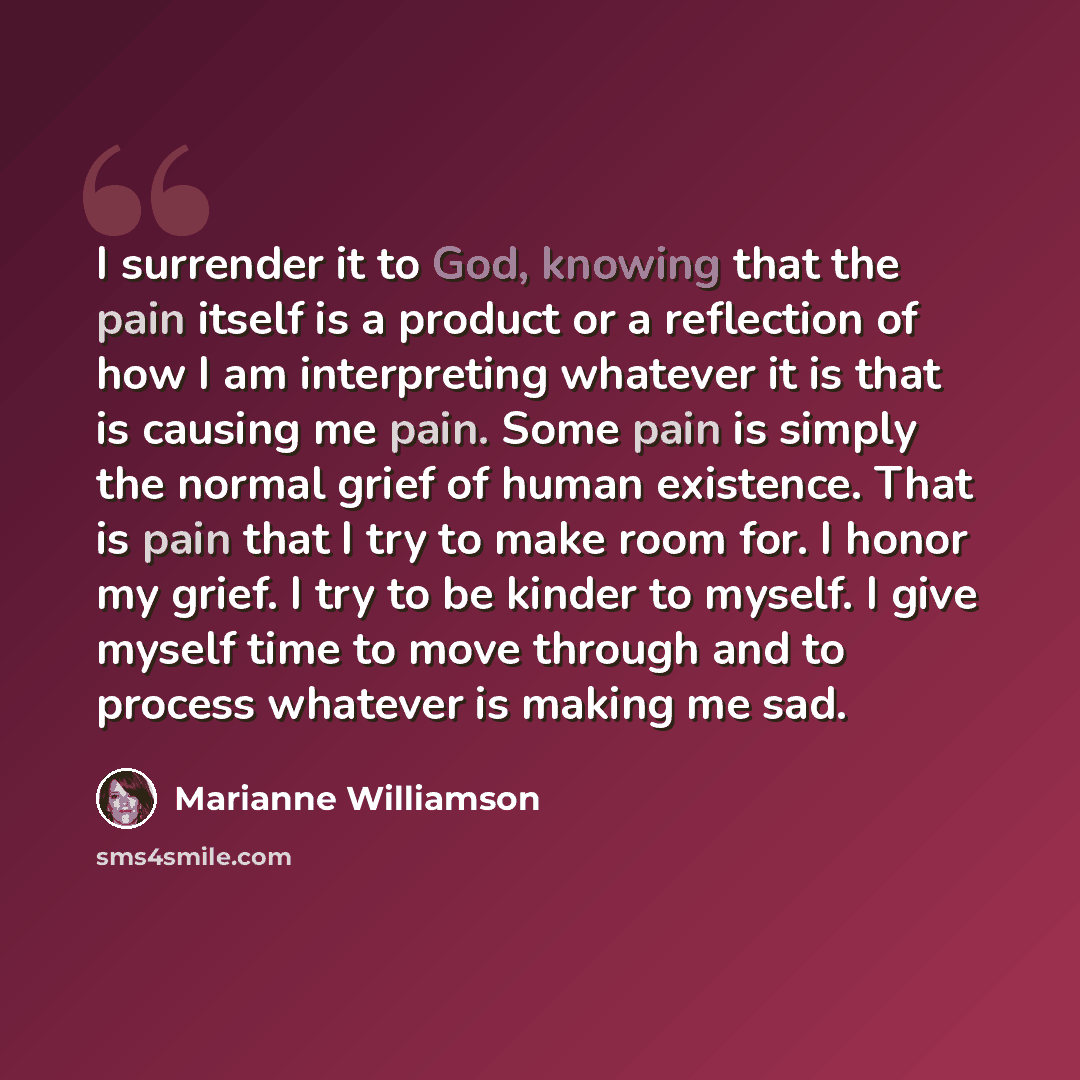 “I surrender it to God, knowing that the pain itself is a product or a reflection of how I am interpreting whatever it is that is causing me pain. Some pain is simply the normal grief of human existence. That is pain that I try to make room for. I honor my grief. I try to be kinder to myself. I…” quote by Marianne Williamson