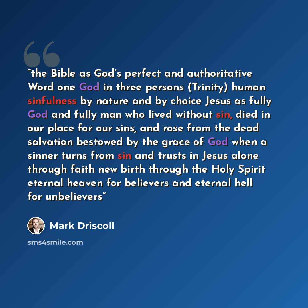 “the Bible as God’s perfect and authoritative Word one God in three persons (Trinity) human sinfulness by nature and by choice Jesus as fully God and fully man who lived without sin, died in our place for our sins, and rose from the dead salvation bestowed by the grace of God when a sinner turns…” quote by Mark Driscoll