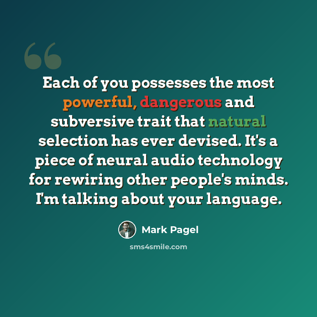 “Each of you possesses the most powerful, dangerous and subversive trait that natural selection has ever devised. It's a piece of neural audio technology for rewiring other people's minds. I'm talking about your language.” quote by Mark Pagel