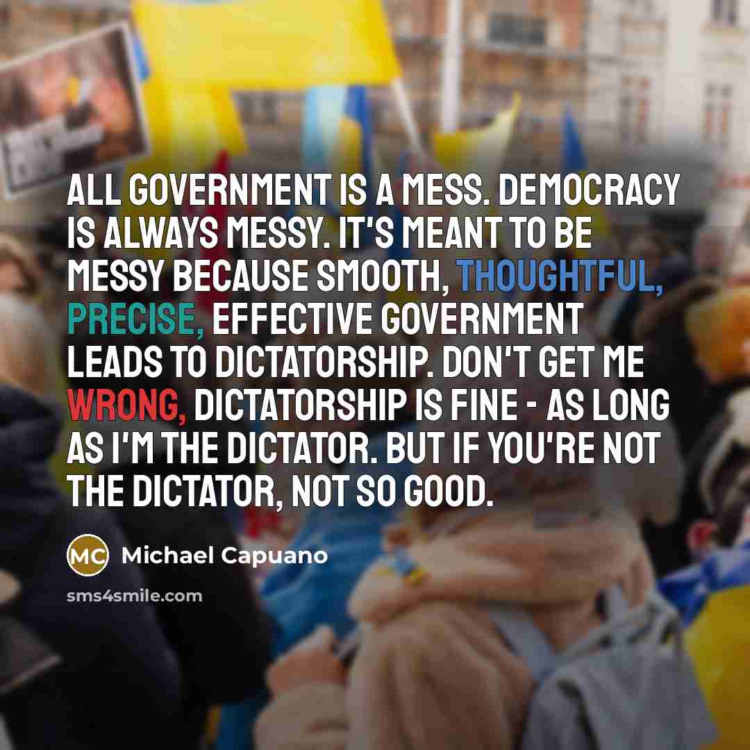 “All government is a mess. Democracy is always messy. It's meant to be messy because smooth, thoughtful, precise, effective government leads to dictatorship. Don't get me wrong, dictatorship is fine - as long as I'm the dictator. But if you're not the dictator, not so good.” quote by Michael Capuano