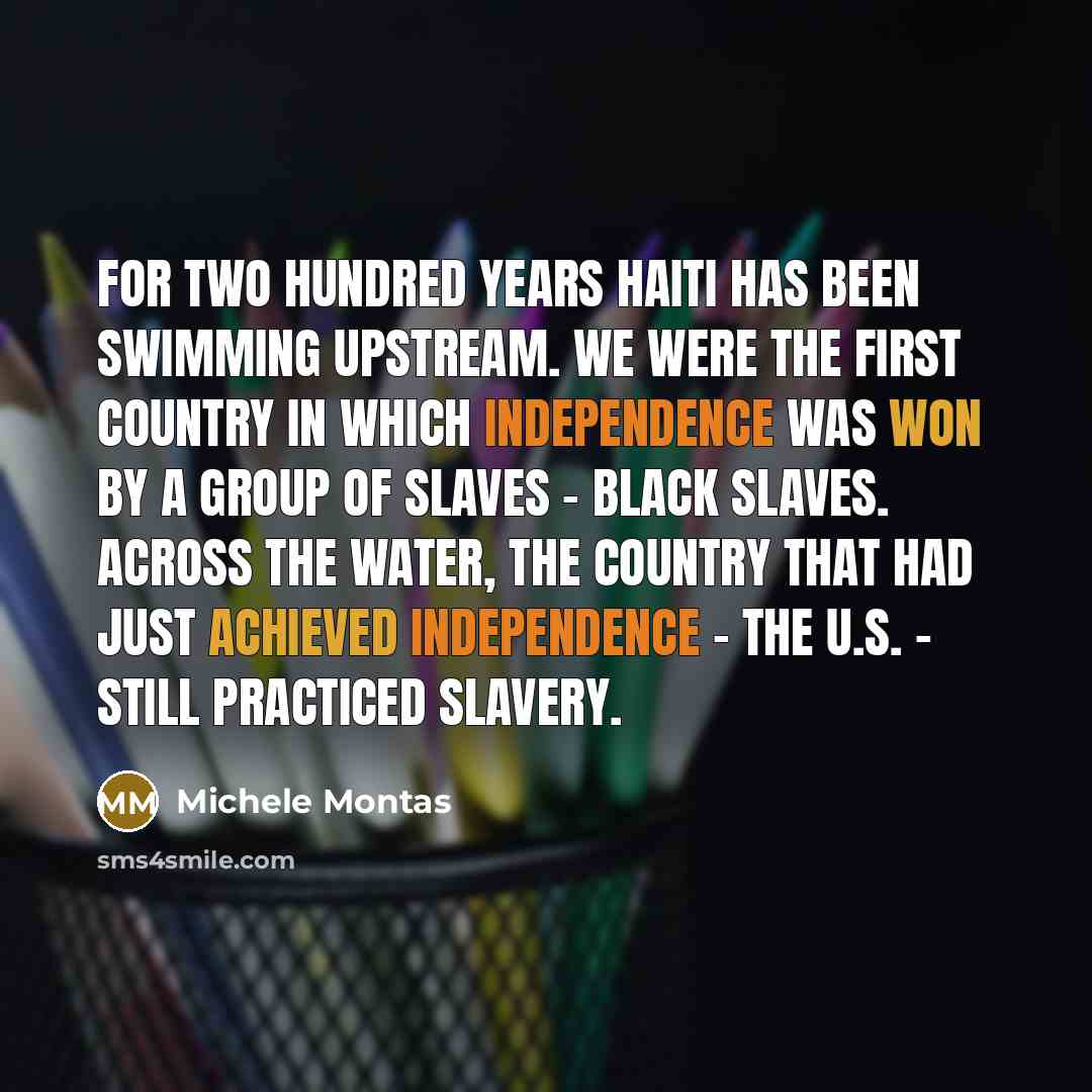 “For two hundred years Haiti has been swimming upstream. We were the first country in which independence was won by a group of slaves - black slaves. Across the water, the country that had just achieved independence - the U.S. - still practiced slavery.” quote by Michele Montas