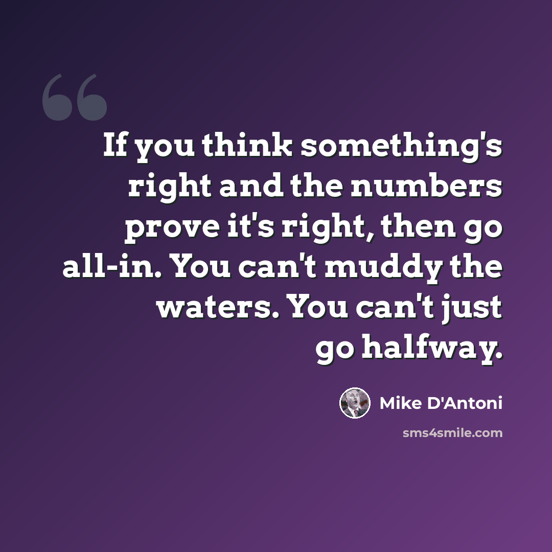“If you think something's right and the numbers prove it's right, then go all-in. You can't muddy the waters. You can't just go halfway.” quote by Mike D'Antoni