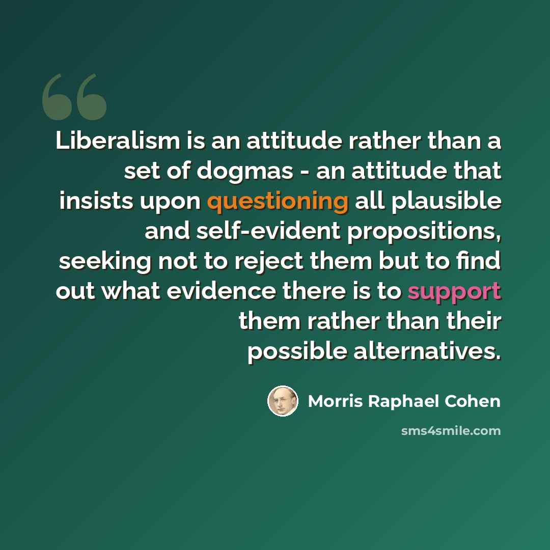 “Liberalism is an attitude rather than a set of dogmas - an attitude that insists upon questioning all plausible and self-evident propositions, seeking not to reject them but to find out what evidence there is to support them rather than their possible alternatives.” quote by Morris Raphael Cohen