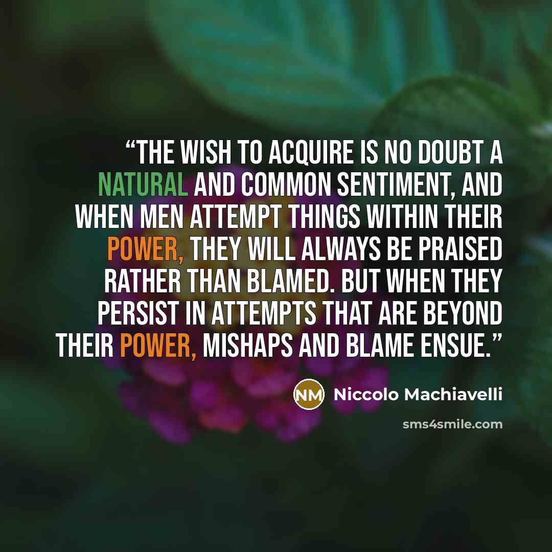 “The wish to acquire is no doubt a natural and common sentiment, and when men attempt things within their power, they will always be praised rather than blamed. But when they persist in attempts that are beyond their power, mishaps and blame ensue.” quote by Niccolò Machiavelli