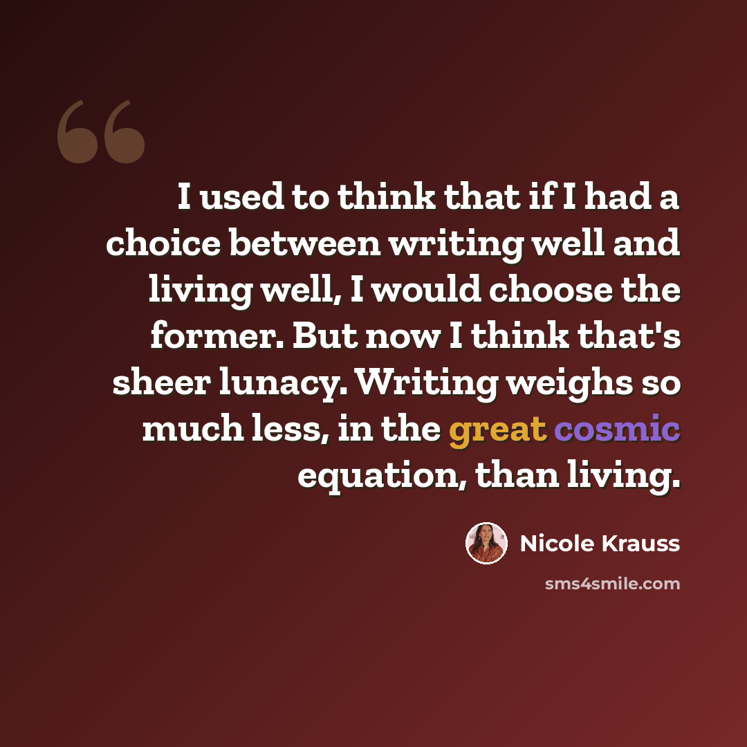 “I used to think that if I had a choice between writing well and living well, I would choose the former. But now I think that's sheer lunacy. Writing weighs so much less, in the great cosmic equation, than living.” quote by Nicole Krauss