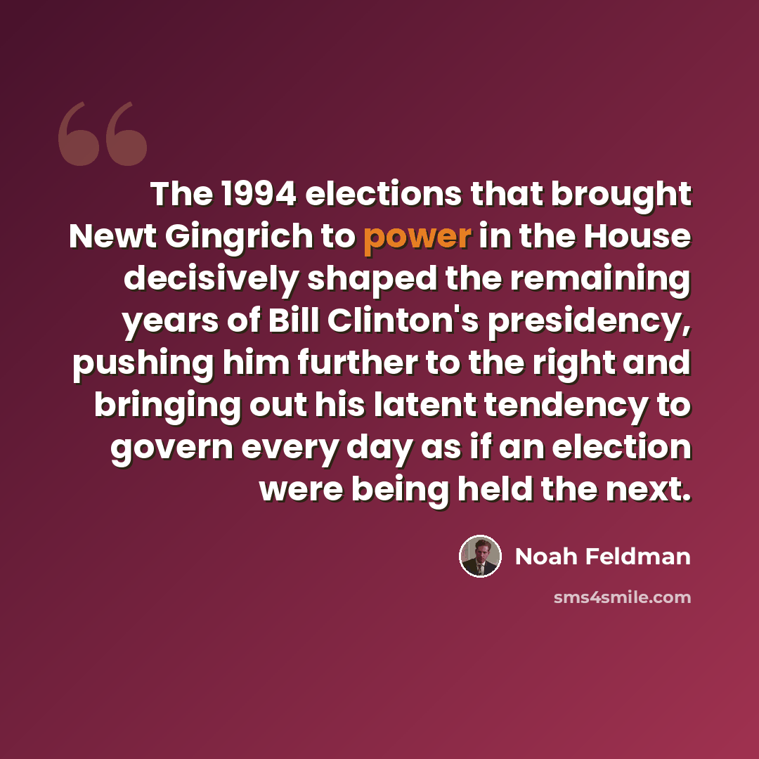 “The 1994 elections that brought Newt Gingrich to power in the House decisively shaped the remaining years of Bill Clinton's presidency, pushing him further to the right and bringing out his latent tendency to govern every day as if an election were being held the next.” quote by Noah Feldman