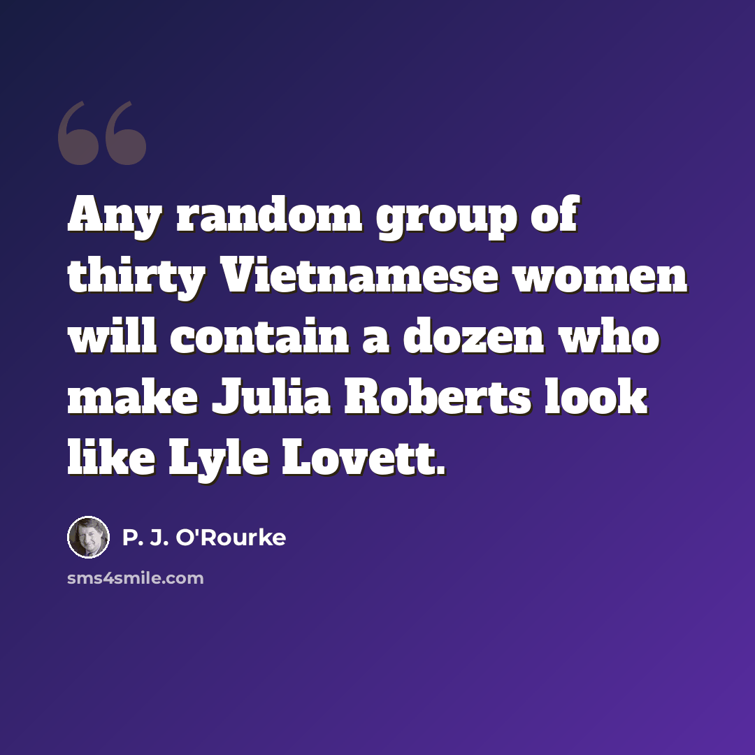 “Any random group of thirty Vietnamese women will contain a dozen who make Julia Roberts look like Lyle Lovett.” quote by P. J. O'Rourke