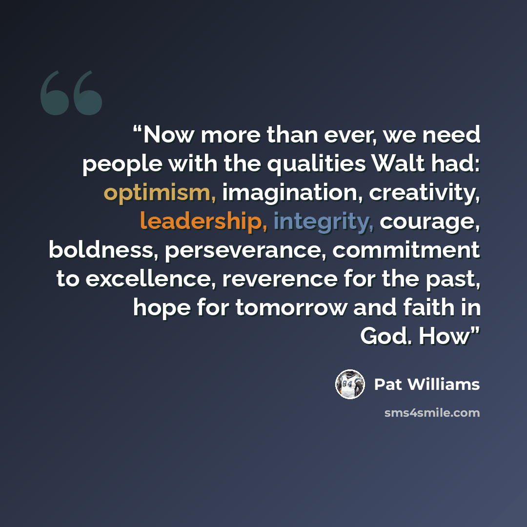 “Now more than ever, we need people with the qualities Walt had: optimism, imagination, creativity, leadership, integrity, courage, boldness, perseverance, commitment to excellence, reverence for the past, hope for tomorrow and faith in God. How” quote by Pat Williams