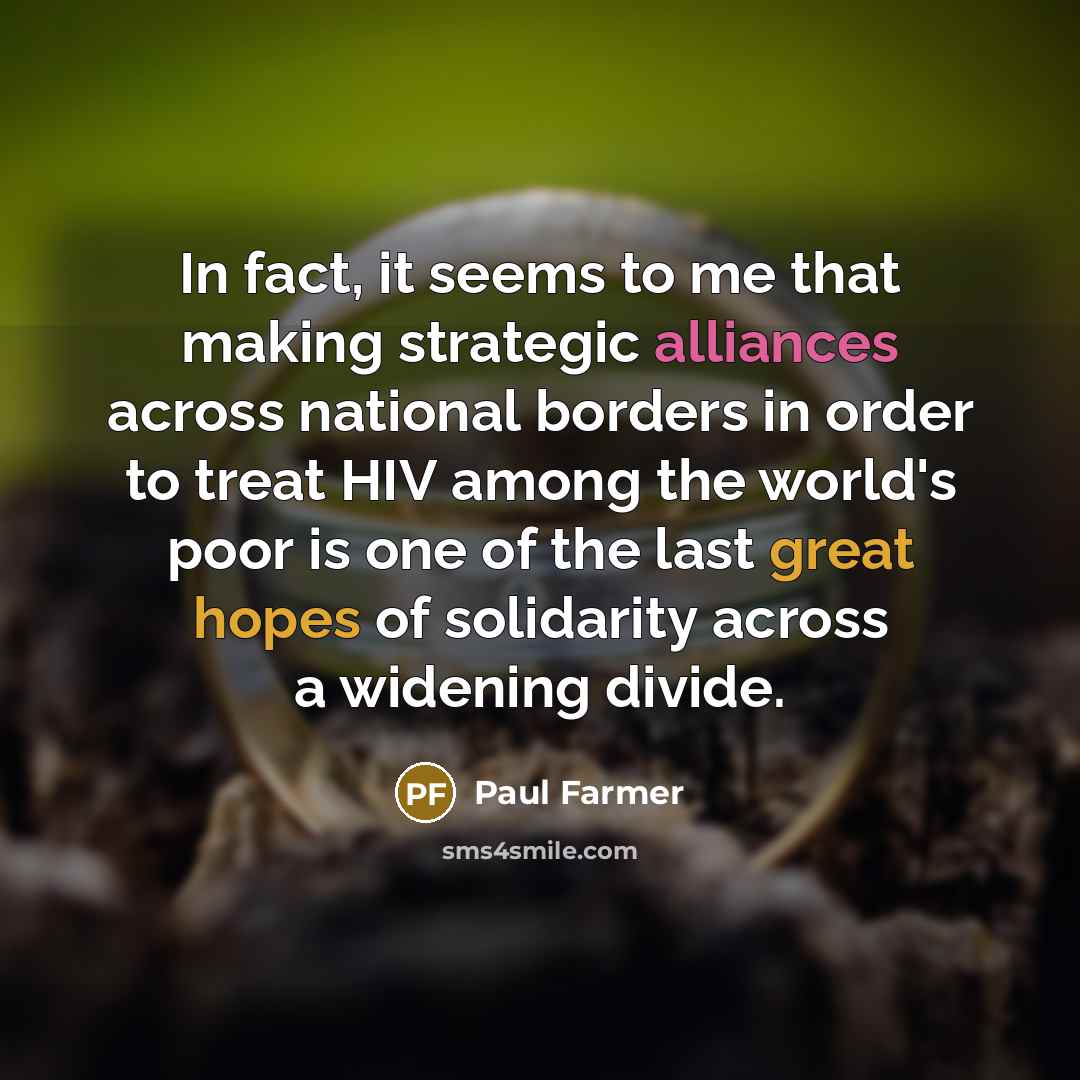 “In fact, it seems to me that making strategic alliances across national borders in order to treat HIV among the world's poor is one of the last great hopes of solidarity across a widening divide.” quote by Paul Farmer