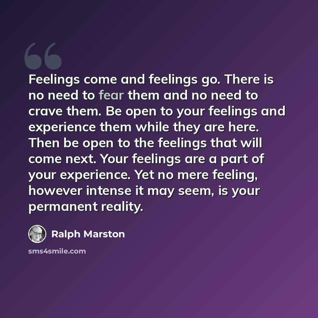 “Feelings come and feelings go. There is no need to fear them and no need to crave them. Be open to your feelings and experience them while they are here. Then be open to the feelings that will come next. Your feelings are a part of your experience. Yet no mere feeling, however intense it may seem…” quote by Ralph Marston