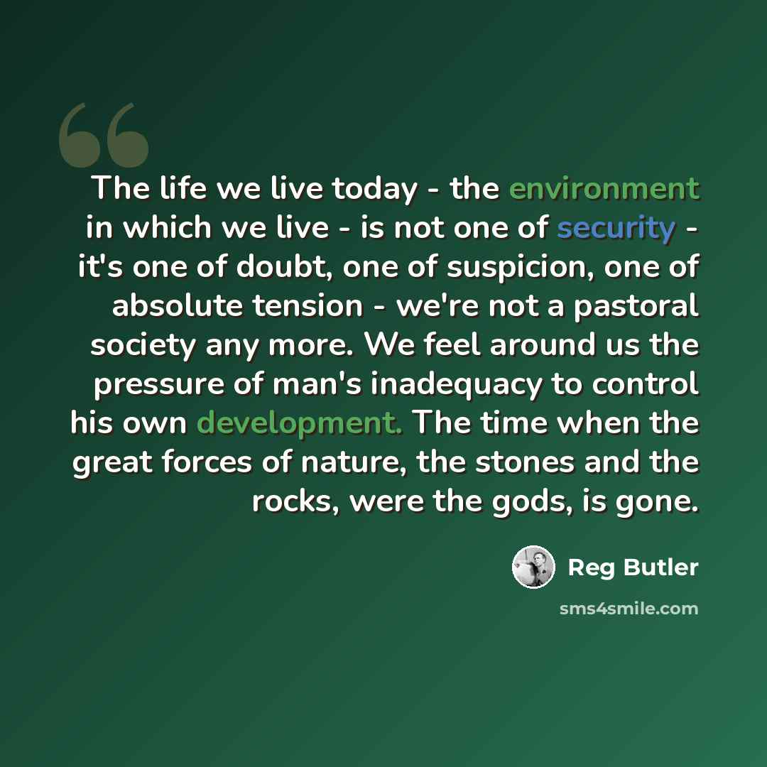 “The life we live today - the environment in which we live - is not one of security - it's one of doubt, one of suspicion, one of absolute tension - we're not a pastoral society any more. We feel around us the pressure of man's inadequacy to control his own development. The time when the great…” quote by Reg Butler