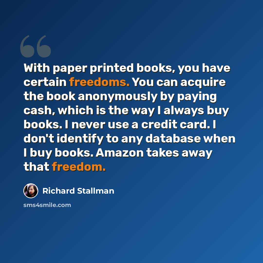 “With paper printed books, you have certain freedoms. You can acquire the book anonymously by paying cash, which is the way I always buy books. I never use a credit card. I don't identify to any database when I buy books. Amazon takes away that freedom.” quote by Richard Stallman