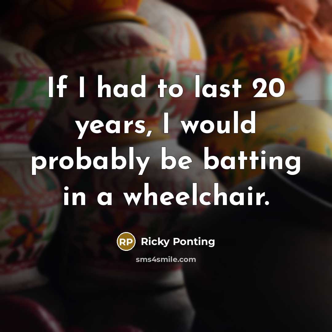 “If I had to last 20 years, I would probably be batting in a wheelchair.” quote by Ricky Ponting