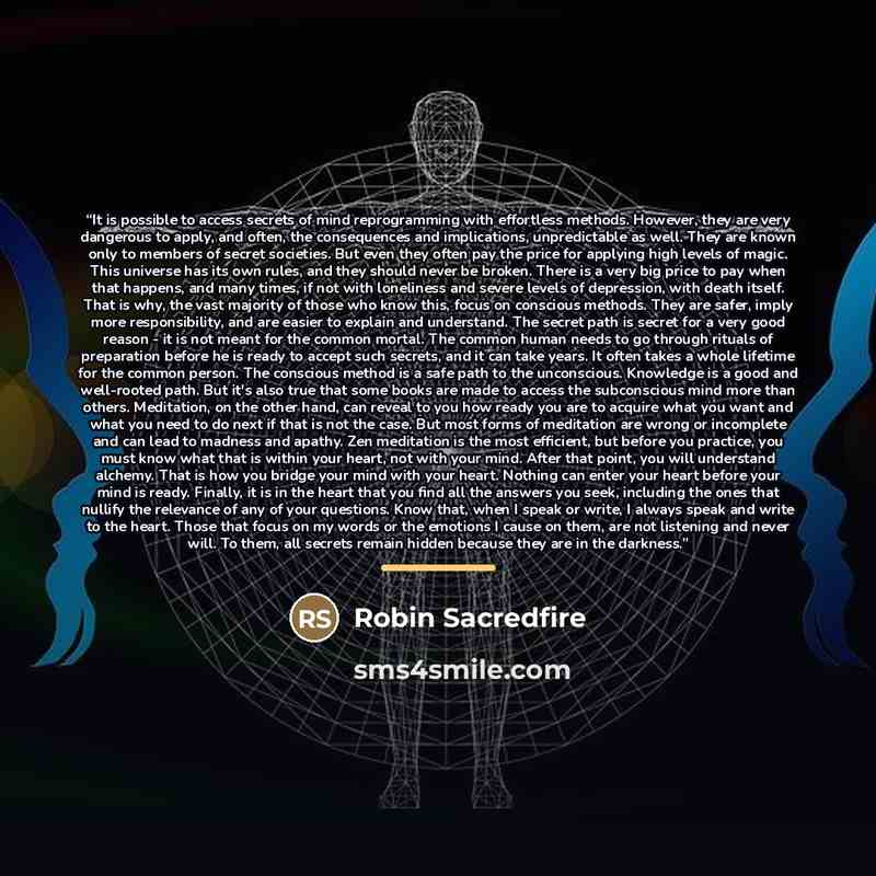 “It is possible to access secrets of mind reprogramming with effortless methods. However, they are very dangerous to apply, and often, the consequences and implications, unpredictable as well. They are known only to members of secret societies. But even they often pay the price for applying high…” quote by Robin Sacredfire