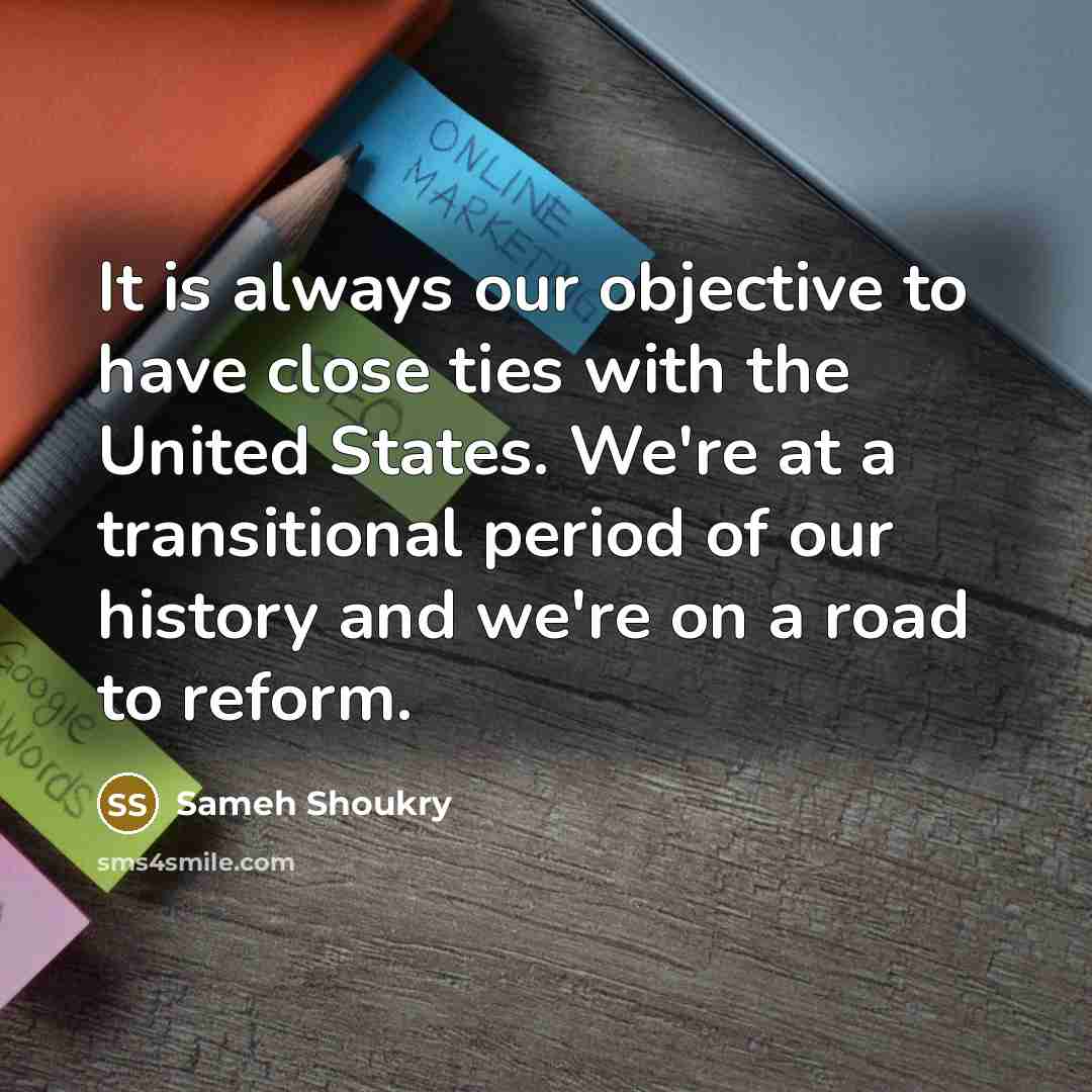 “It is always our objective to have close ties with the United States. We're at a transitional period of our history and we're on a road to reform.” quote by Sameh Shoukry