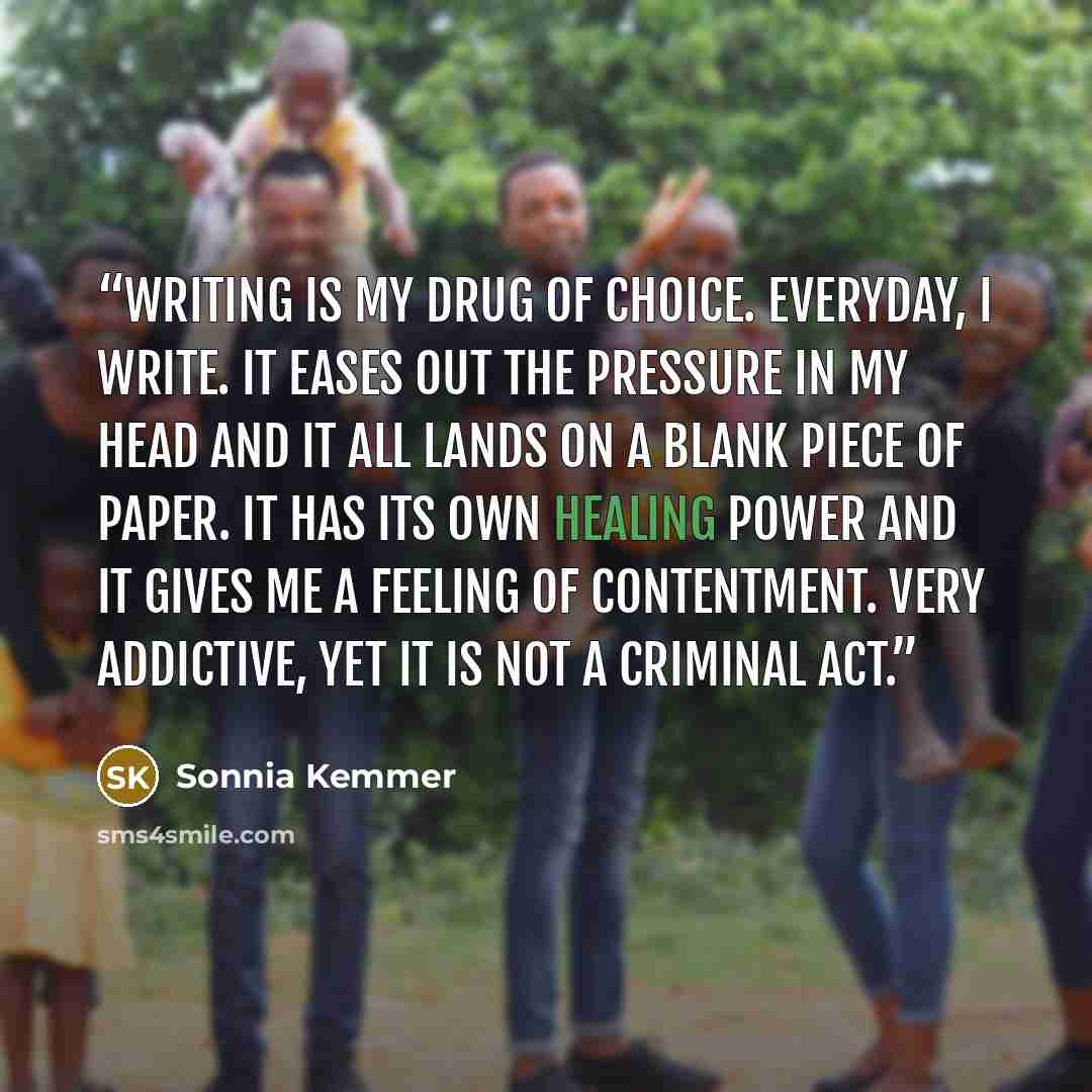 “Writing is my drug of choice. Everyday, I write. It eases out the pressure in my head and it all lands on a blank piece of paper. It has its own healing power and it gives me a feeling of contentment. Very addictive, yet it is not a criminal act.” quote by Sonnia Kemmer