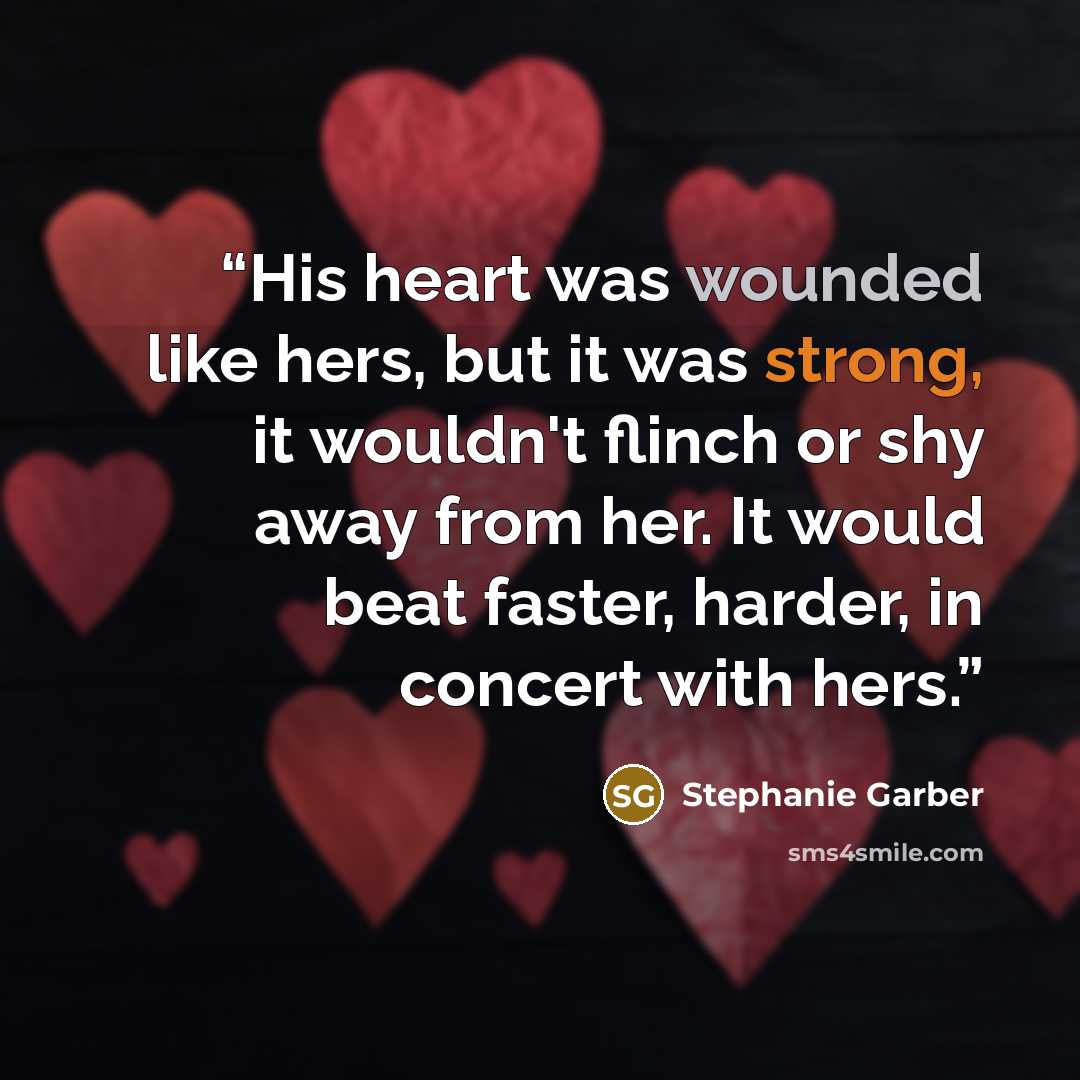 “His heart was wounded like hers, but it was strong, it wouldn't flinch or shy away from her. It would beat faster, harder, in concert with hers.” quote by Stephanie Garber