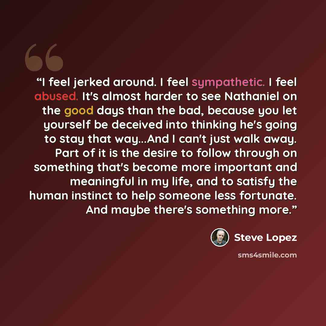 “I feel jerked around. I feel sympathetic. I feel abused. It's almost harder to see Nathaniel on the good days than the bad, because you let yourself be deceived into thinking he's going to stay that way...And I can't just walk away. Part of it is the desire to follow through on something that's…” quote by Steve Lopez