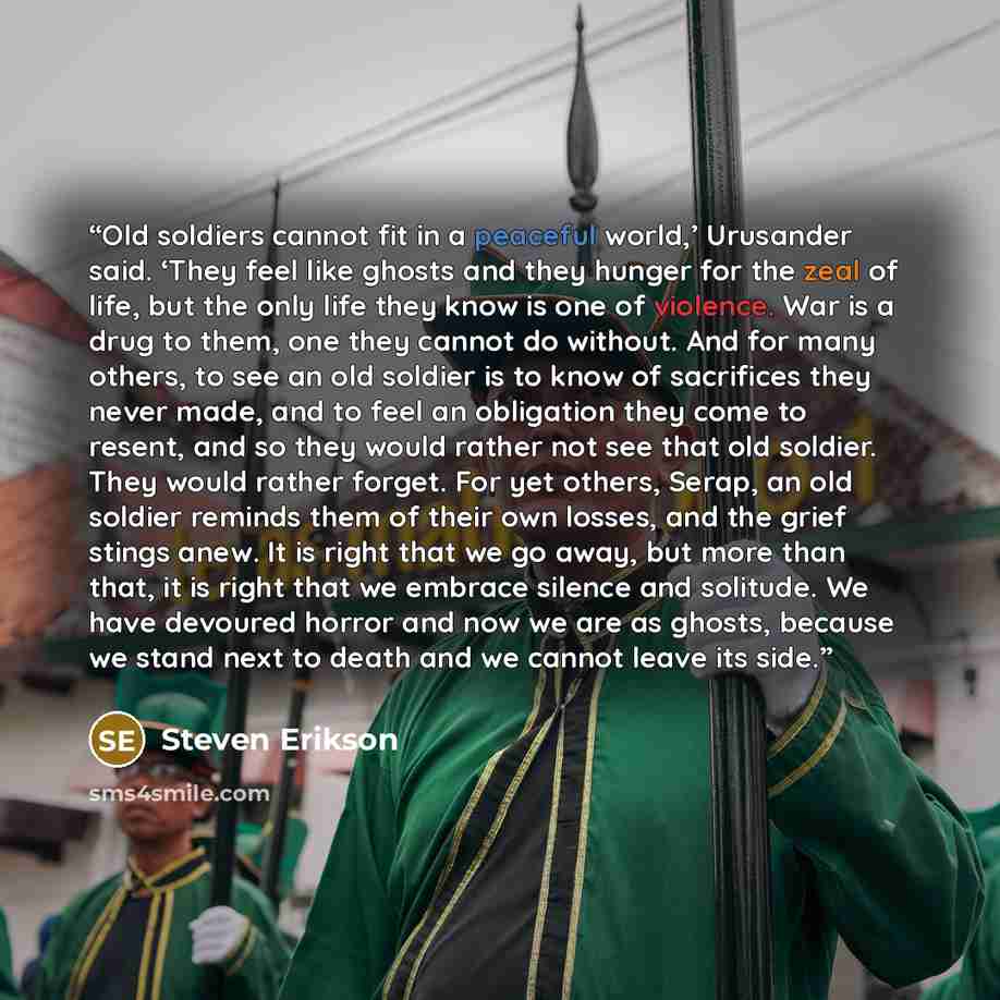 “Old soldiers cannot fit in a peaceful world,’ Urusander said. ‘They feel like ghosts and they hunger for the zeal of life, but the only life they know is one of violence. War is a drug to them, one they cannot do without. And for many others, to see an old soldier is to know of sacrifices they…” quote by Steven Erikson