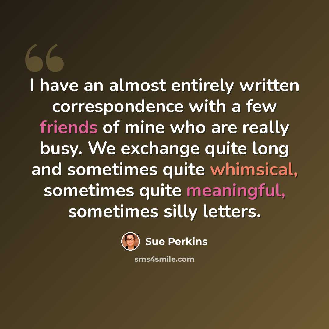 “I have an almost entirely written correspondence with a few friends of mine who are really busy. We exchange quite long and sometimes quite whimsical, sometimes quite meaningful, sometimes silly letters.” quote by Sue Perkins