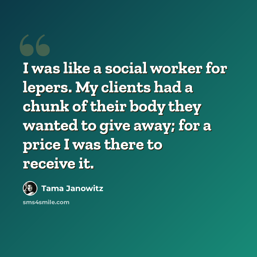 “I was like a social worker for lepers. My clients had a chunk of their body they wanted to give away; for a price I was there to receive it.” quote by Tama Janowitz