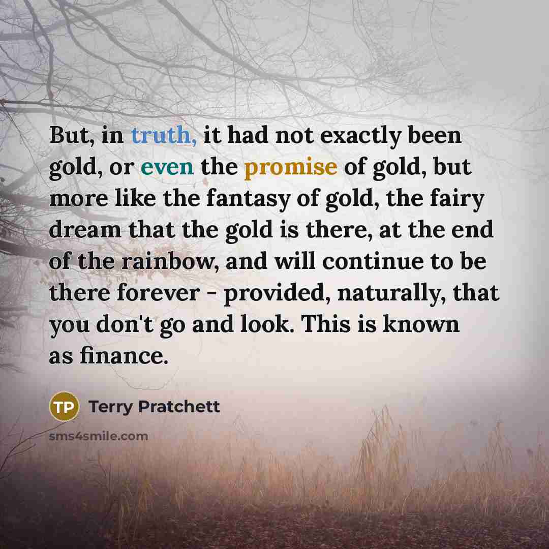 “But, in truth, it had not exactly been gold, or even the promise of gold, but more like the fantasy of gold, the fairy dream that the gold is there, at the end of the rainbow, and will continue to be there forever - provided, naturally, that you don't go and look. This is known as finance.” quote by Terry Pratchett