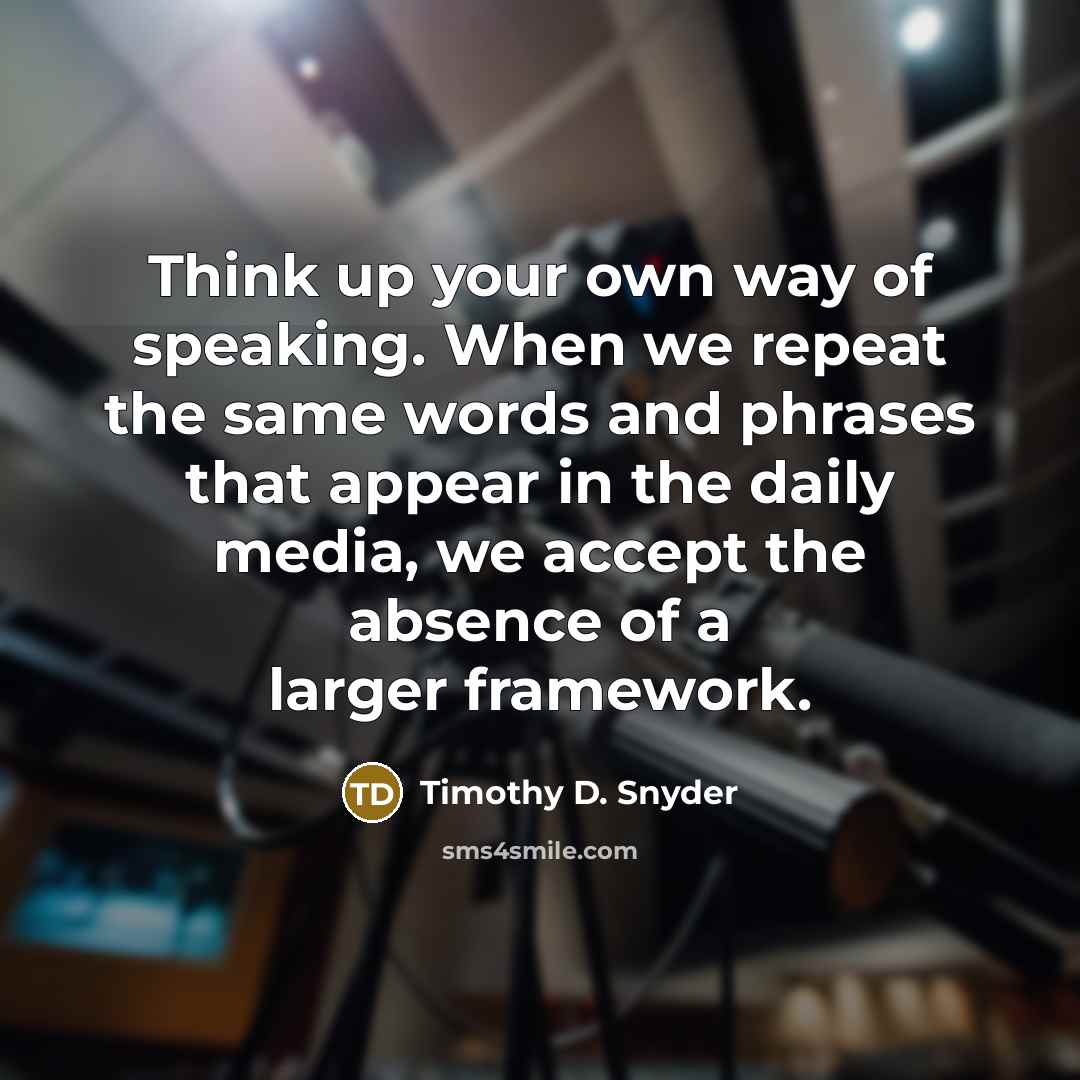 “Think up your own way of speaking. When we repeat the same words and phrases that appear in the daily media, we accept the absence of a larger framework.” quote by Timothy D. Snyder