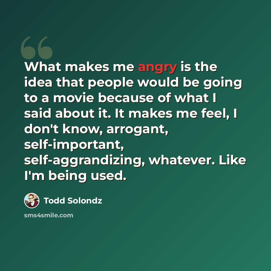 “What makes me angry is the idea that people would be going to a movie because of what I said about it. It makes me feel, I don't know, arrogant, self-important, self-aggrandizing, whatever. Like I'm being used.” quote by Todd Solondz